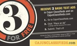 Have a classified listing...Cajun Classifieds/www.CajunClassifieds.com is offering "3 for FREE" - readers can list 3 classified ads for free - all ads go online and in print. Go to www.CajunClassifieds.com and click "Place an Ad" to begin.